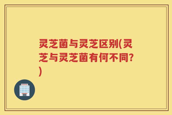 灵芝菌与灵芝区别(灵芝与灵芝菌有何不同？)