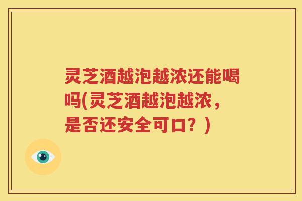 灵芝酒越泡越浓还能喝吗(灵芝酒越泡越浓，是否还安全可口？)