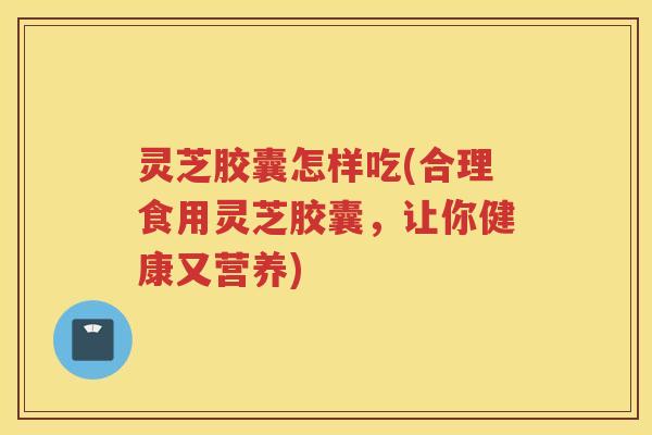 灵芝胶囊怎样吃(合理食用灵芝胶囊,让你健康又营养) 灵芝胶囊怎样吃(合理食用灵芝胶囊,让你健康又营养)