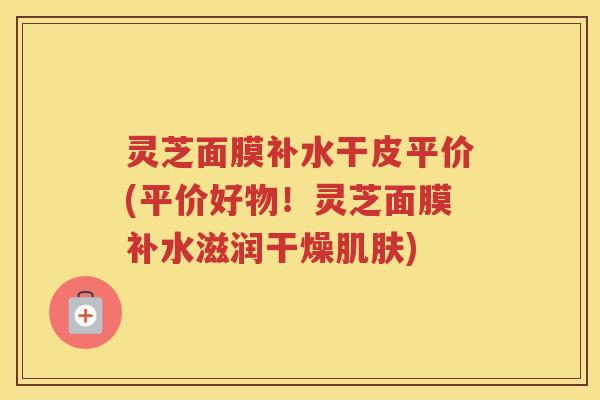 灵芝面膜补水干皮平价(平价好物!灵芝面膜补水滋润干燥) 灵芝面膜补水干皮平价(平价好物!灵芝面膜补水滋润干燥)