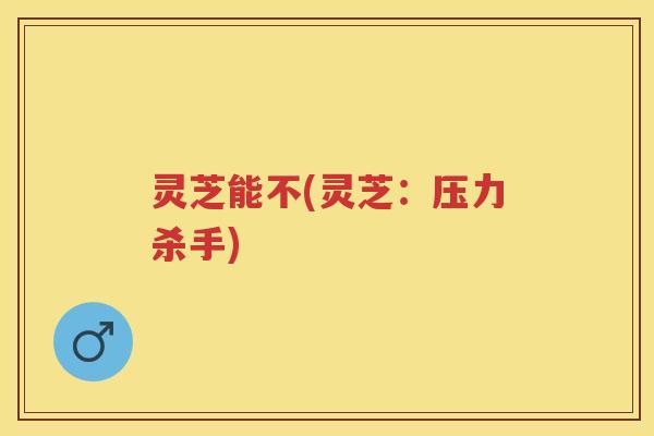 灵芝能不(灵芝：压力杀手)