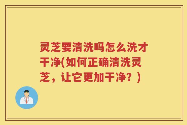 灵芝要清洗吗怎么洗才干净(如何正确清洗灵芝，让它更加干净？)