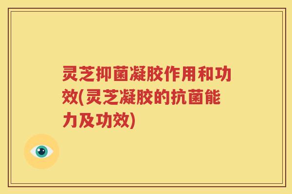 灵芝抑菌凝胶作用和功效(灵芝凝胶的抗菌能力及功效)