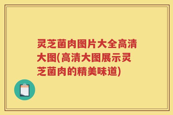 灵芝菌肉图片大全高清大图(高清大图展示灵芝菌肉的精美味道)