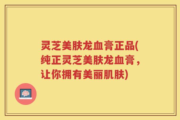 灵芝美肤龙血膏正品(纯正灵芝美肤龙血膏，让你拥有美丽肌肤)