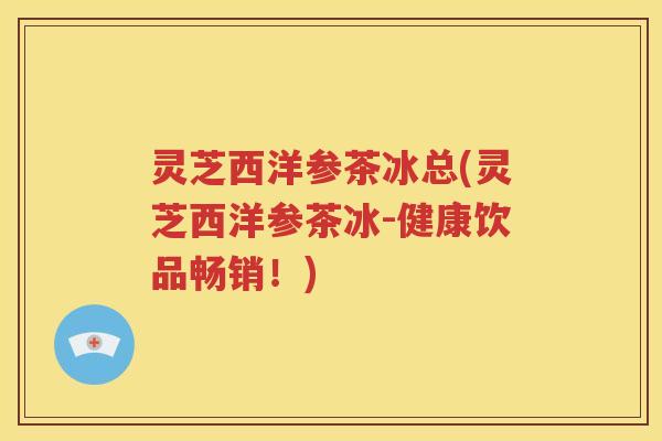 灵芝西洋参茶冰总(灵芝西洋参茶冰-健康饮品畅销!) 灵芝西洋参茶冰总(灵芝西洋参茶冰-健康饮品畅销!)
