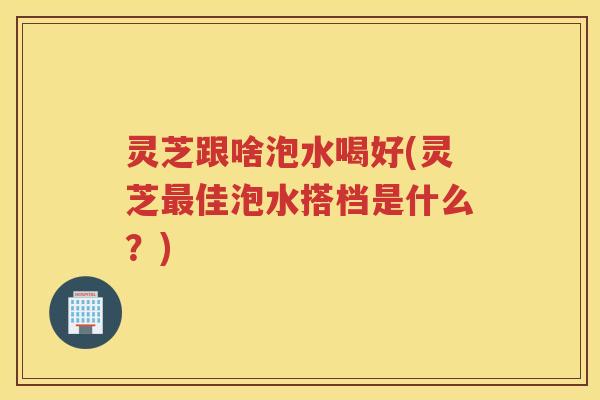 灵芝跟啥泡水喝好(灵芝最佳泡水搭档是什么？)