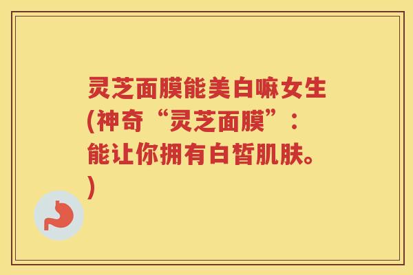 灵芝面膜能美白嘛女生(神奇“灵芝面膜”：能让你拥有白皙肌肤。)