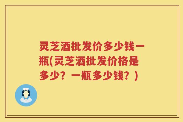 灵芝酒批发价多少钱一瓶(灵芝酒批发价格是多少？一瓶多少钱？)