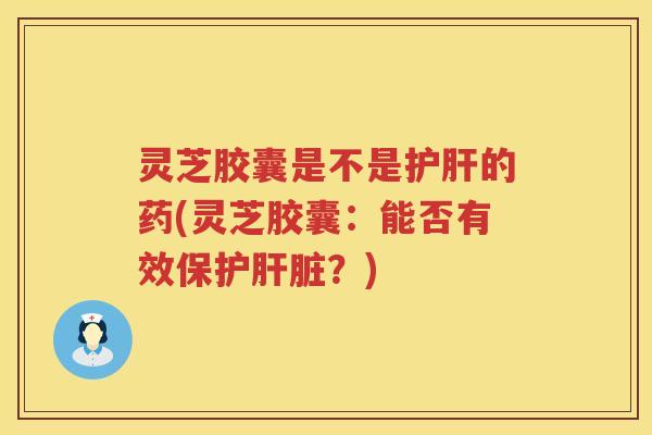 灵芝胶囊是不是护肝的药(灵芝胶囊：能否有效保护肝脏？)
