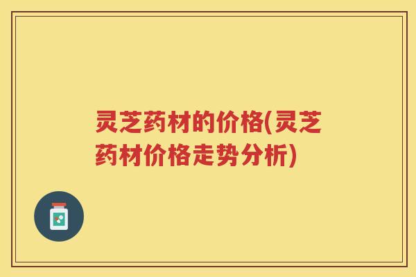 灵芝药材的价格(灵芝药材价格走势分析) 灵芝药材的价格(灵芝药材价格走势分析)