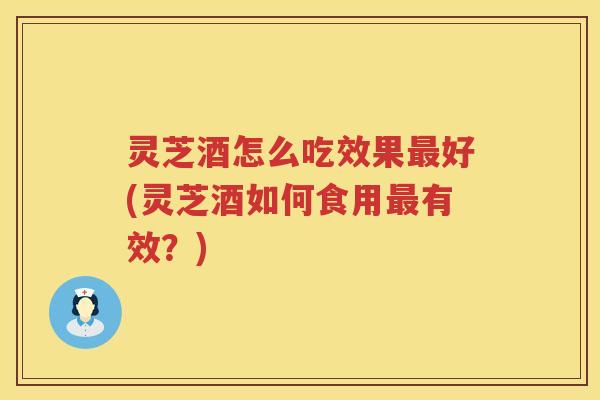 灵芝酒怎么吃效果最好(灵芝酒如何食用最有效？)