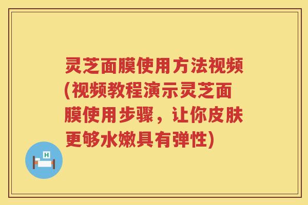 灵芝面膜使用方法视频(视频教程演示灵芝面膜使用步骤，让你皮肤更够水嫩具有弹性)