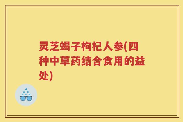 灵芝蝎子枸杞人参(四种中草药结合食用的益处) 灵芝蝎子枸杞人参(四种中草药结合食用的益处)