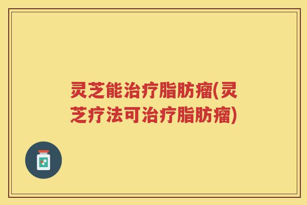 灵芝能治疗脂肪瘤(灵芝疗法可治疗脂肪瘤)