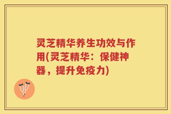 灵芝精华养生功效与作用(灵芝精华：保健神器，提升免疫力)