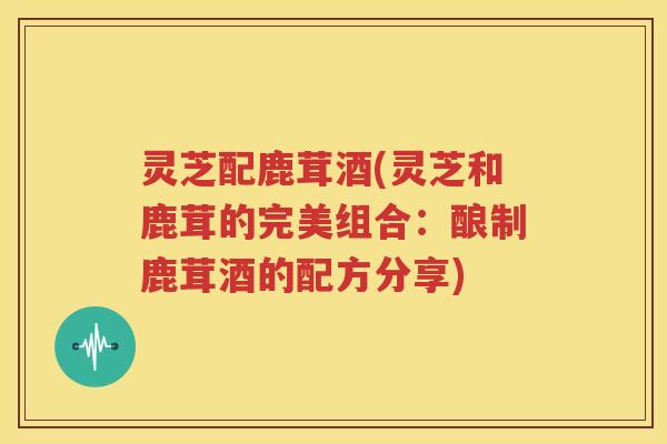 灵芝配鹿茸酒(灵芝和鹿茸的完美组合：酿制鹿茸酒的配方分享)