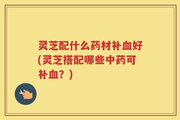 灵芝配什么药材补血好(灵芝搭配哪些中药可补血？)