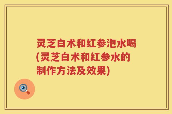 灵芝白术和红参泡水喝(灵芝白术和红参水的制作方法及效果)