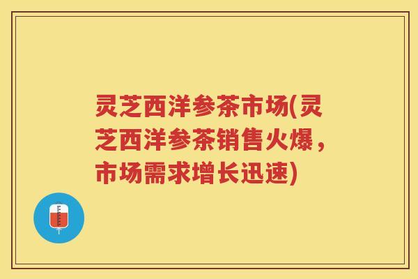 灵芝西洋参茶市场(灵芝西洋参茶销售火爆，市场需求增长迅速)
