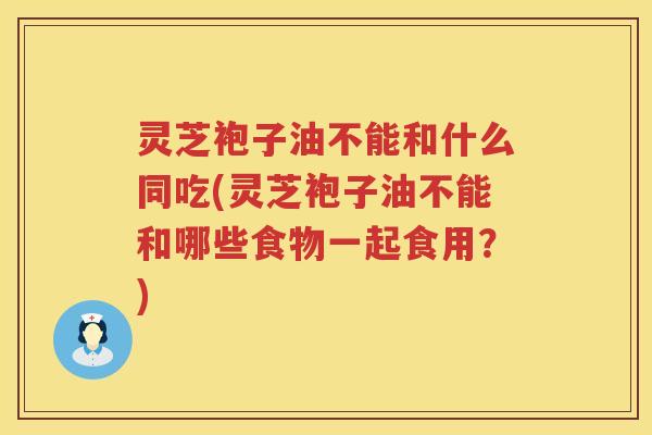 灵芝袍子油不能和什么同吃(灵芝袍子油不能和哪些食物一起食用？)