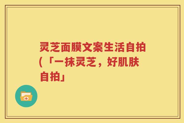 灵芝面膜文案生活自拍(「一抹灵芝，好肌肤自拍」