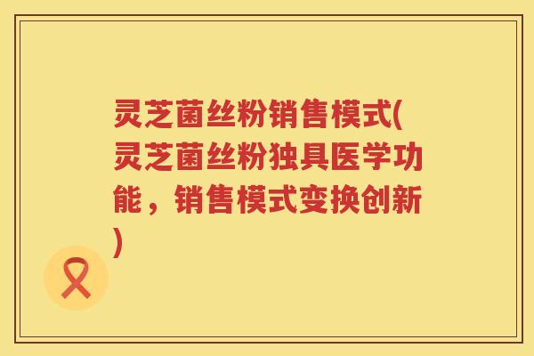 灵芝菌丝粉销售模式(灵芝菌丝粉独具医学功能,销售模式变换创新) 灵芝菌丝粉销售模式(灵芝菌丝粉独具医学功能,销售模式变换创新)
