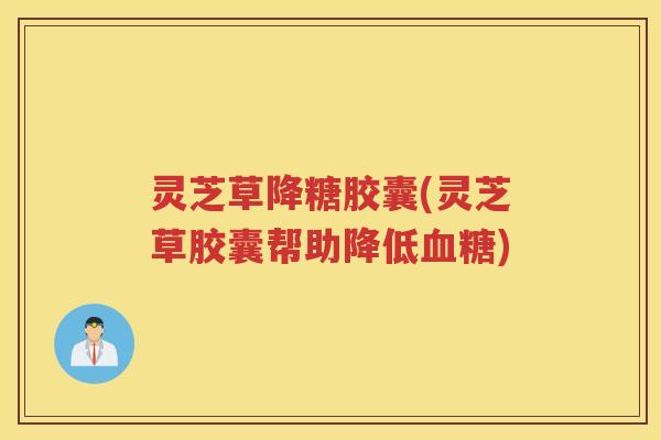 灵芝草降糖胶囊(灵芝草胶囊帮助降低血糖)