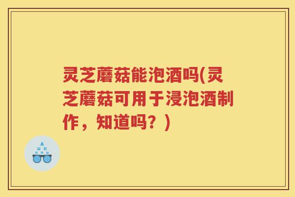 灵芝蘑菇能泡酒吗(灵芝蘑菇可用于浸泡酒制作，知道吗？)