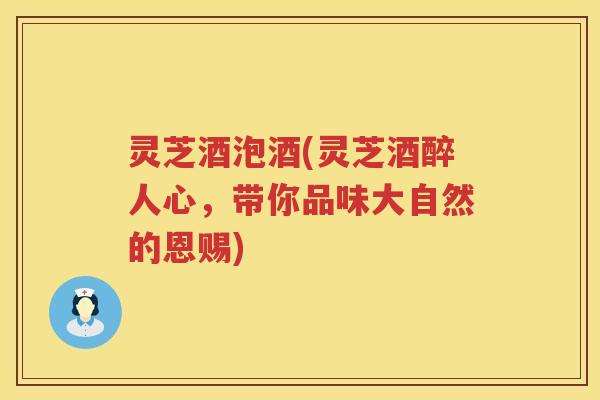 灵芝酒泡酒(灵芝酒醉人心，带你品味大自然的恩赐)