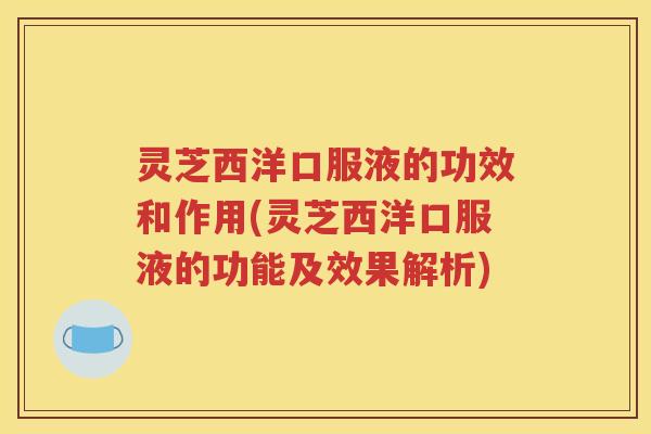 灵芝西洋口服液的功效和作用(灵芝西洋口服液的功能及效果解析)