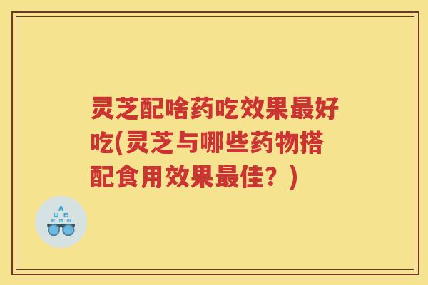 灵芝配啥药吃效果最好吃(灵芝与哪些药物搭配食用效果最佳？)