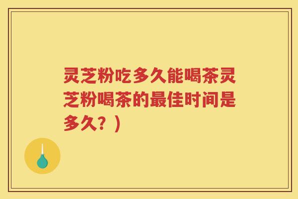 灵芝粉吃多久能喝茶灵芝粉喝茶的最佳时间是多久？)