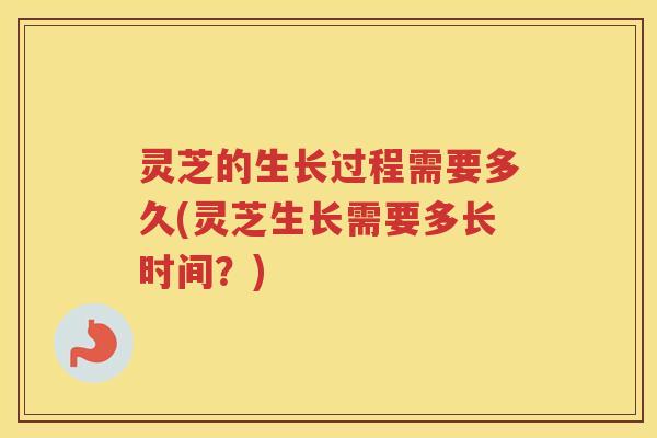 灵芝的生长过程需要多久(灵芝生长需要多长时间？)