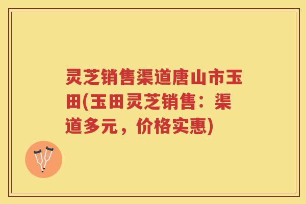灵芝销售渠道唐山市玉田(玉田灵芝销售：渠道多元，价格实惠)