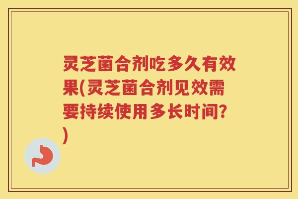 灵芝菌合剂吃多久有效果(灵芝菌合剂见效需要持续使用多长时间？)