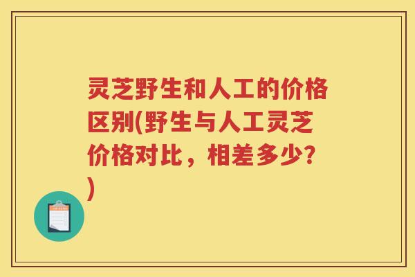 灵芝野生和人工的价格区别(野生与人工灵芝价格对比，相差多少？)