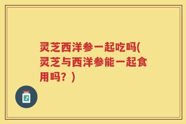 灵芝西洋参一起吃吗(灵芝与西洋参能一起食用吗？)