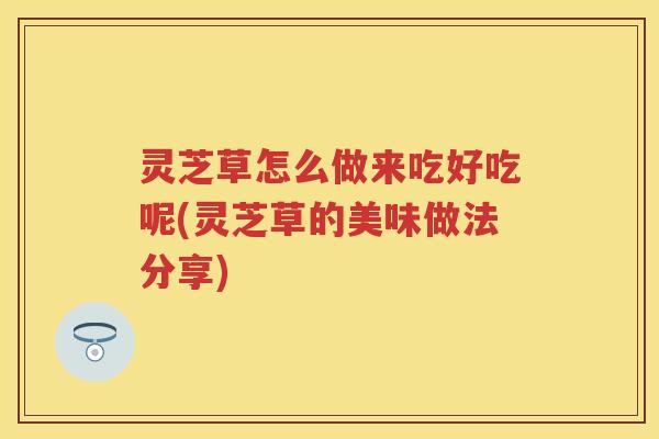 灵芝草怎么做来吃好吃呢(灵芝草的美味做法分享)