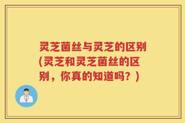 灵芝菌丝与灵芝的区别(灵芝和灵芝菌丝的区别，你真的知道吗？)
