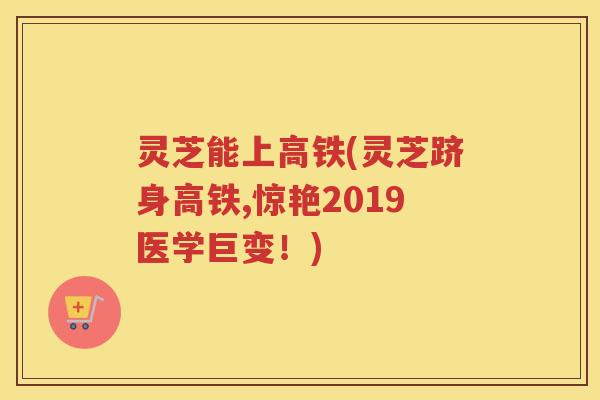 灵芝能上高铁(灵芝跻身高铁,惊艳2019医学巨变！)