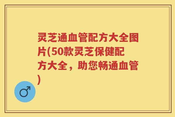 灵芝通血管配方大全图片(50款灵芝保健配方大全，助您畅通血管)