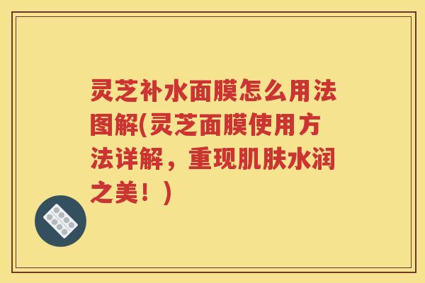 灵芝补水面膜怎么用法图解(灵芝面膜使用方法详解，重现水润之美！)