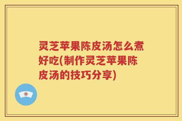 灵芝苹果陈皮汤怎么煮好吃(制作灵芝苹果陈皮汤的技巧分享)