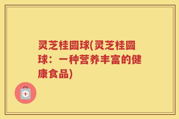 灵芝桂圆球(灵芝桂圆球：一种营养丰富的健康食品)