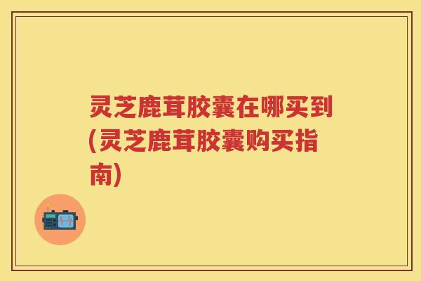 灵芝鹿茸胶囊在哪买到(灵芝鹿茸胶囊购买指南)