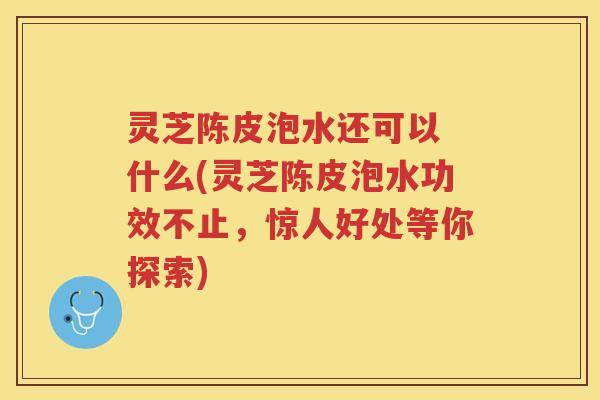 灵芝陈皮泡水还可以 什么(灵芝陈皮泡水功效不止，惊人好处等你探索)