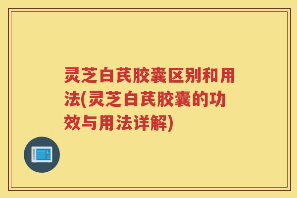 灵芝白芪胶囊区别和用法(灵芝白芪胶囊的功效与用法详解)