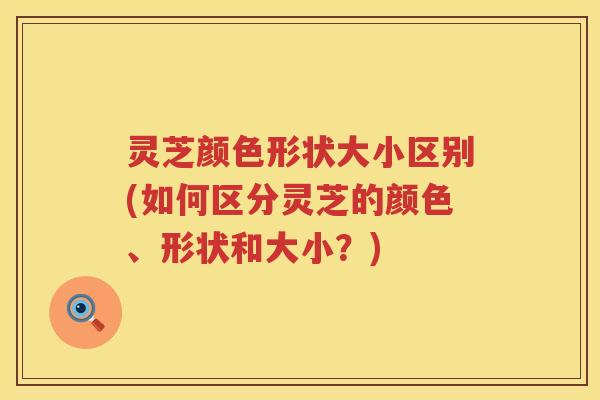 灵芝颜色形状大小区别(如何区分灵芝的颜色、形状和大小？)