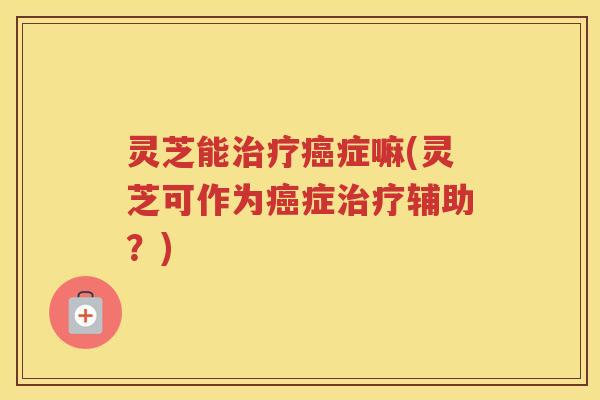 灵芝能治疗癌症嘛(灵芝可作为癌症治疗辅助？)